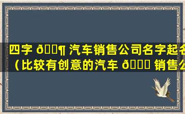 四字 🐶 汽车销售公司名字起名（比较有创意的汽车 💐 销售公司名字）